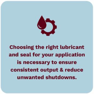 Choosing the right lubricant and seal for your application is necessary to ensure consistent output and reduce unwanted shutdowns due to damage to the gearbox. 