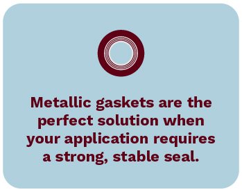 Metallic gaskets are the perfect solution when your application requires a strong, stable seal.