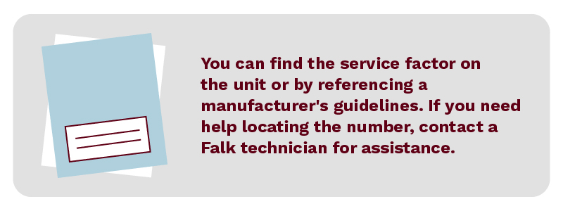 You can find the service factor on the unit or by referencing a manufacturer's guidelines. If you need help locating the number, contact a Falk technician for assistance.